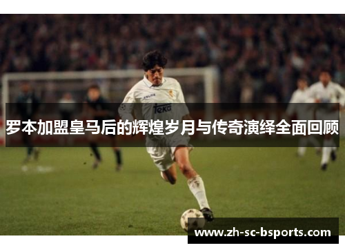 罗本加盟皇马后的辉煌岁月与传奇演绎全面回顾