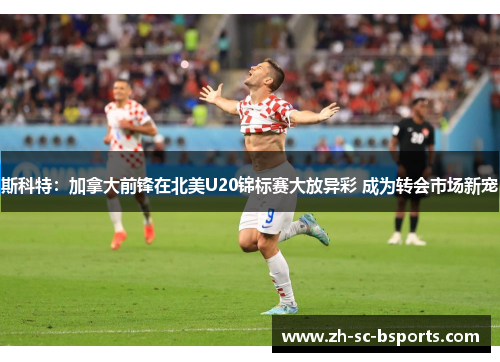 斯科特：加拿大前锋在北美U20锦标赛大放异彩 成为转会市场新宠