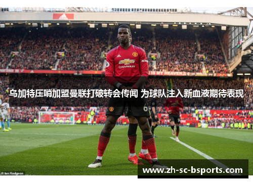 乌加特压哨加盟曼联打破转会传闻 为球队注入新血液期待表现