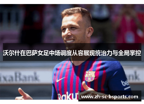 沃尔什在巴萨女足中场调度从容展现统治力与全局掌控