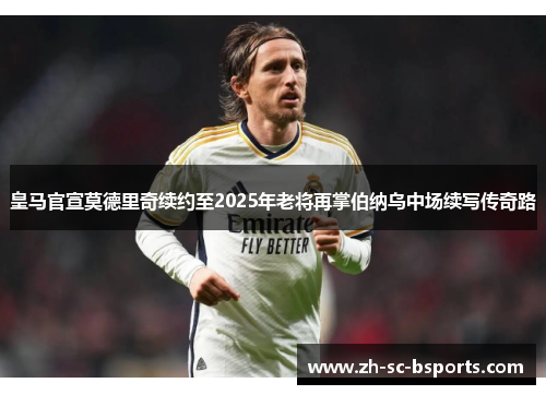 皇马官宣莫德里奇续约至2025年老将再掌伯纳乌中场续写传奇路