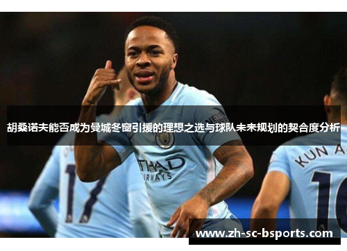 胡桑诺夫能否成为曼城冬窗引援的理想之选与球队未来规划的契合度分析